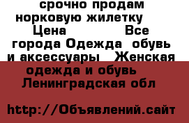 срочно продам норковую жилетку!!! › Цена ­ 13 000 - Все города Одежда, обувь и аксессуары » Женская одежда и обувь   . Ленинградская обл.